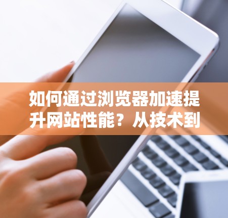 如何通过浏览器加速提升网站性能？从技术到实践的全面解决方案