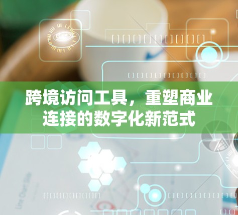 跨境访问工具，重塑商业连接的数字化新范式