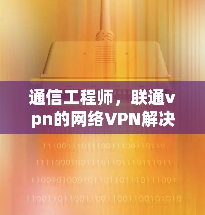 通信工程师,联通vpn的网络VPN解决方案 通信工程师,联通vpn的网络VPN解决方案