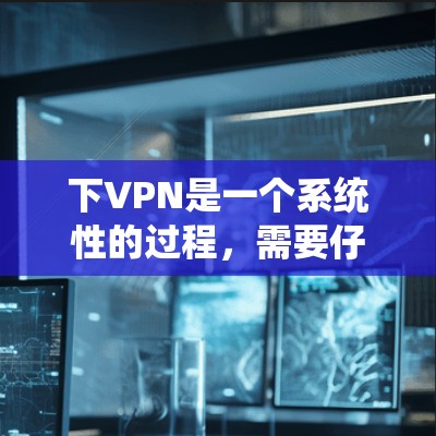 下VPN是一个系统性的过程，需要仔细规划和执行。以下是一个清晰的步骤指南，帮助您顺利下VPN