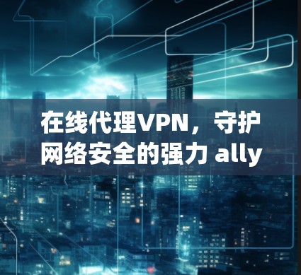 在线代理VPN，守护网络安全的强力 ally