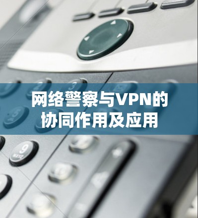 网络警察与VPN的协同作用及应用