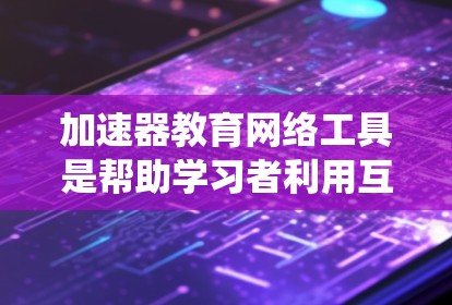 加速器教育网络工具是帮助学习者利用互联网资源进行教育的系统，涵盖了多种类型如网页工具、应用工具和虚拟现实工具。以下是对这些工具的系统总结和建议