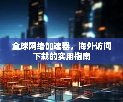 全球网络加速器，海外访问下载的实用指南