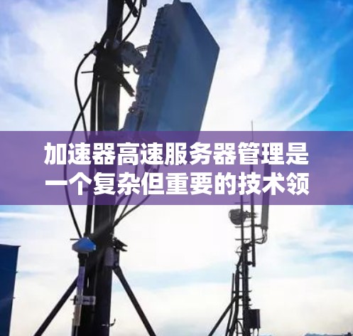 加速器高速服务器管理是一个复杂但重要的技术领域，涉及从资源分配到性能监控的多个方面。以下是对该主题的详细总结和解决方案