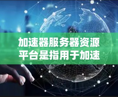 加速器服务器资源平台是指用于加速服务器资源访问的工具或平台，旨在提升资源访问的效率和安全性。以下是一个系统化的介绍