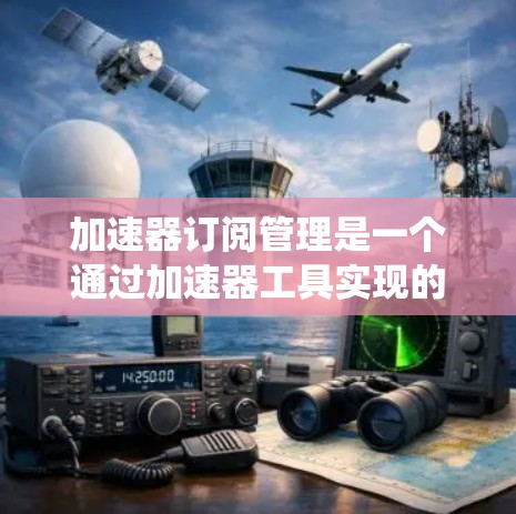 加速器订阅管理是一个通过加速器工具实现的系统，用于管理用户订阅到的内容。以下是对该系统的详细分析