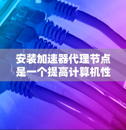 安装加速器代理节点是一个提高计算机性能的高效方法，尤其适用于处理复杂任务。以下是一个详细的步骤指南，帮助您成功安装和使用加速器代理节点