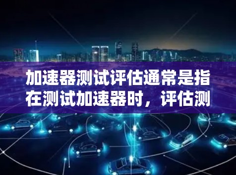 加速器测试评估通常是指在测试加速器时，评估测试结果是否可靠、有效，并从中提取有用信息的过程。加速器测试评估通常涉及以下几个方面