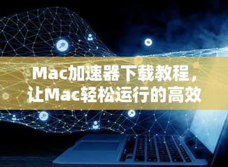 Mac加速器下载教程，让Mac轻松运行的高效工具