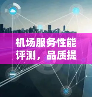机场服务性能评测，品质提升举措与数据驱动的创新实践