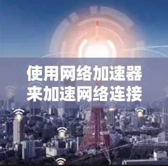 使用网络加速器来加速网络连接，可以有效地提升下载效率，但需要仔细操作和调整以确保成功。以下是一个有条理的指南，帮助你使用网络加速器高效地连接网络