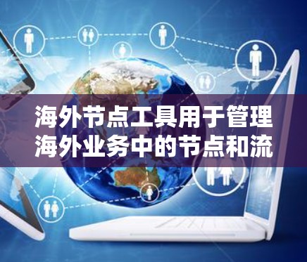 海外节点工具用于管理海外业务中的节点和流程，主要包括以下几个方面