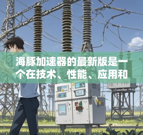 海豚加速器的最新版是一个在技术、性能、应用和市场等方面的最新进展，以下是详细的总结