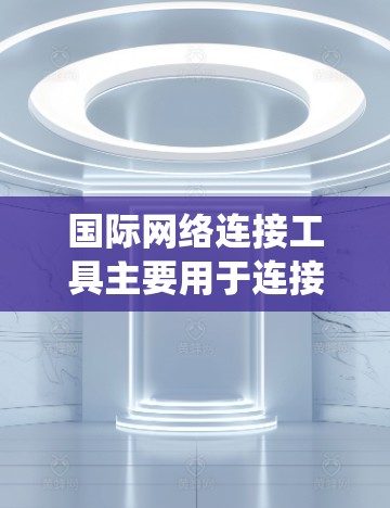 国际网络连接工具主要用于连接国际电话号码，支持多种国际通话方式。以下是系统性的学习指南