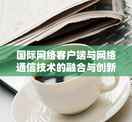 国际网络客户端与网络通信技术的融合与创新