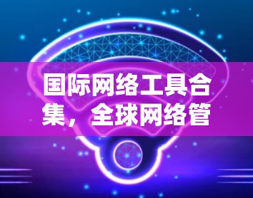 国际网络工具合集,全球网络管理的实用指南 国际网络工具合集,全球网络管理的实用指南