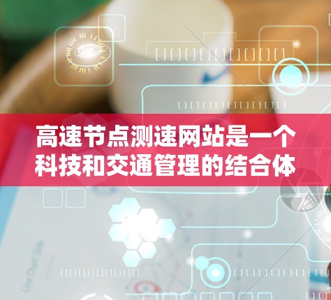 高速节点测速网站是一个科技和交通管理的结合体，旨在提高交通效率、减少拥堵并提醒驾驶员限速。以下是对高速节点测速网站情况的详细总结