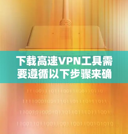 下载高速VPN工具需要遵循以下步骤来确保安全和有效