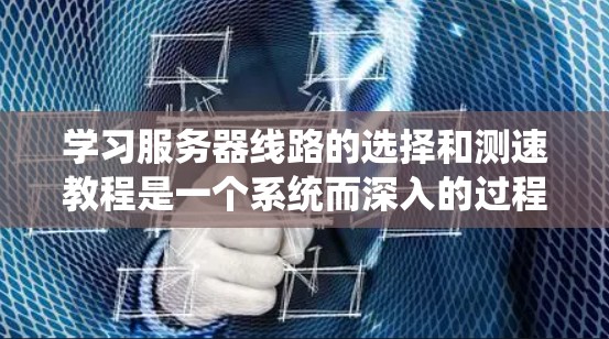 学习服务器线路的选择和测速教程是一个系统而深入的过程，涉及多个关键领域。以下是一个有条理的学习规划