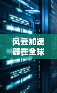 风云加速器在全球范围内有不同的设备和应用场景，主要分布于中国、美国、欧洲、北欧、非洲、南美、亚洲其他地区等。以下是风云加速器在全球主要区域的分布情况