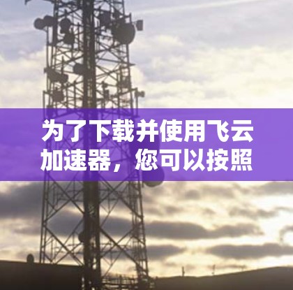 为了下载并使用飞云加速器,您可以按照以下步骤进行 为了下载并使用飞云加速器,您可以按照以下步骤进行